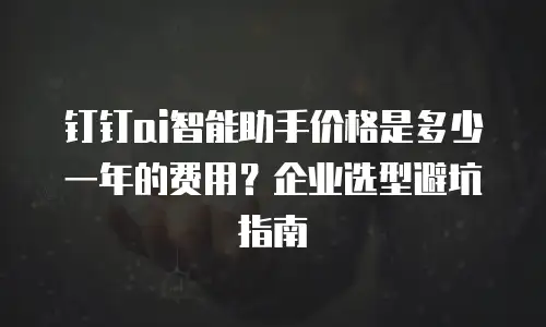 钉钉ai智能助手价格是多少一年的费用？企业选型避坑指南
