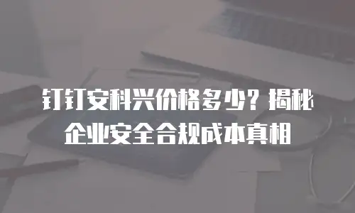 钉钉安科兴价格多少？揭秘企业安全合规成本真相