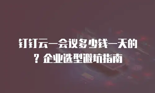 钉钉云一会议多少钱一天的？企业选型避坑指南
