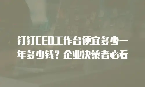 钉钉CEO工作台便宜多少一年多少钱？企业决策者必看