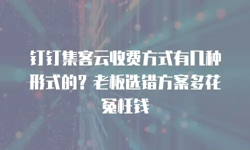 钉钉集客云收费方式有几种形式的？老板选错方案多花冤枉钱