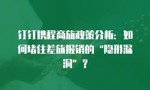 钉钉携程商旅政策分析：如何堵住差旅报销的“隐形漏洞”？