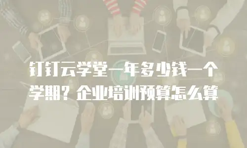 钉钉云学堂一年多少钱一个学期？企业培训预算怎么算