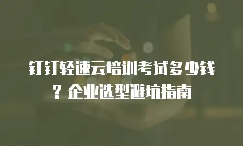 钉钉轻速云培训考试多少钱？企业选型避坑指南