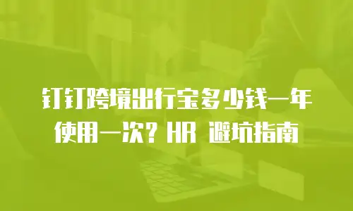 钉钉跨境出行宝多少钱一年使用一次？HR 避坑指南