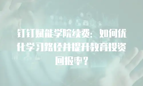 钉钉赋能学院续费：如何优化学习路径并提升教育投资回报率？