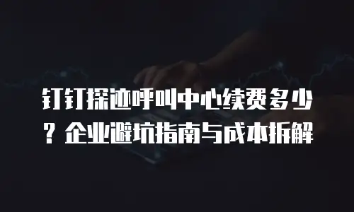 钉钉探迹呼叫中心续费多少？企业避坑指南与成本拆解