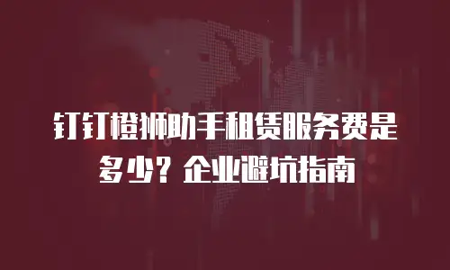 钉钉橙狮助手租赁服务费是多少？企业避坑指南