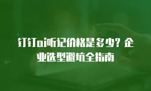 钉钉ai听记价格是多少？企业选型避坑全指南