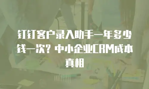 钉钉客户录入助手一年多少钱一次？中小企业CRM成本真相