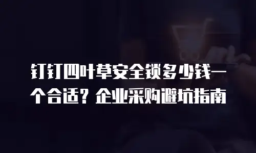 钉钉四叶草安全锁多少钱一个合适？企业采购避坑指南