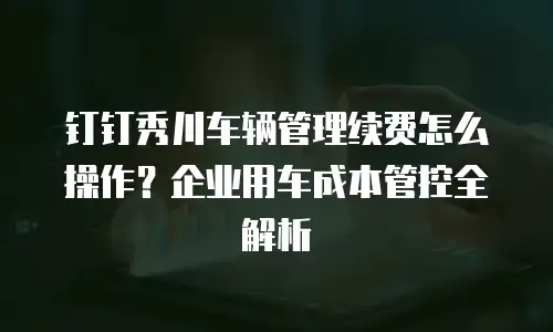钉钉秀川车辆管理续费怎么操作？企业用车成本管控全解析