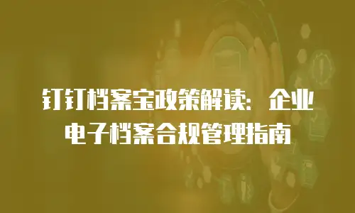 钉钉档案宝政策解读：企业电子档案合规管理指南