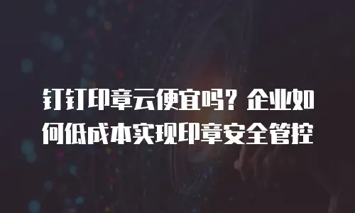 钉钉印章云便宜吗？企业如何低成本实现印章安全管控