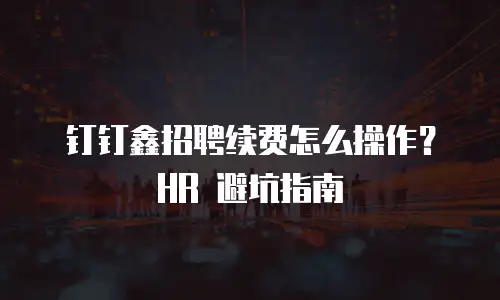 钉钉鑫招聘续费怎么操作？HR 避坑指南