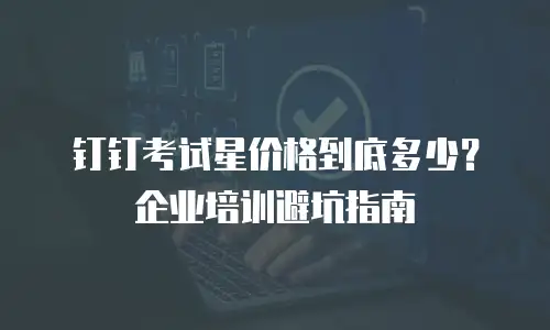钉钉考试星价格到底多少？企业培训避坑指南