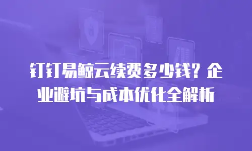 钉钉易鲸云续费多少钱？企业避坑与成本优化全解析