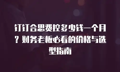 钉钉合思费控多少钱一个月？财务老板必看的价格与选型指南