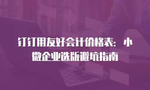 钉钉用友好会计价格表：小微企业选版避坑指南