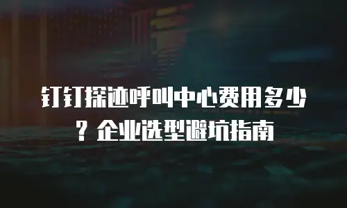 钉钉探迹呼叫中心费用多少？企业选型避坑指南