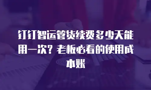 钉钉智运管货续费多少天能用一次？老板必看的使用成本账