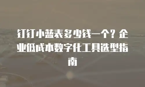 钉钉小蓝表多少钱一个？企业低成本数字化工具选型指南