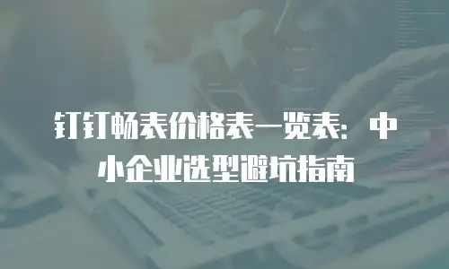 钉钉畅表价格表一览表：中小企业选型避坑指南