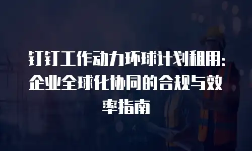 钉钉工作动力环球计划租用：企业全球化协同的合规与效率指南
