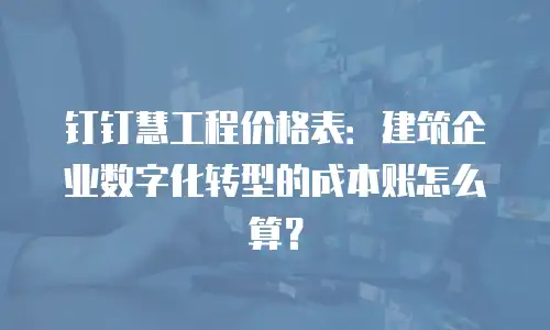 钉钉慧工程价格表：建筑企业数字化转型的成本账怎么算？