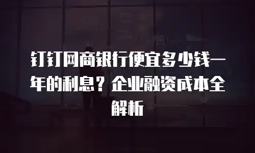 钉钉网商银行便宜多少钱一年的利息？企业融资成本全解析