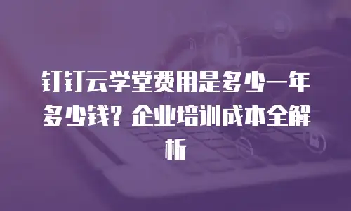 钉钉云学堂费用是多少一年多少钱？企业培训成本全解析