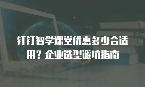 钉钉智学课堂优惠多少合适用？企业选型避坑指南