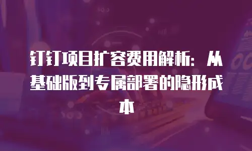 钉钉项目扩容费用解析：从基础版到专属部署的隐形成本