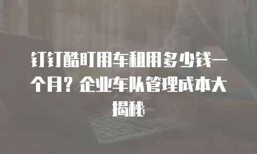 钉钉酷盯用车租用多少钱一个月？企业车队管理成本大揭秘