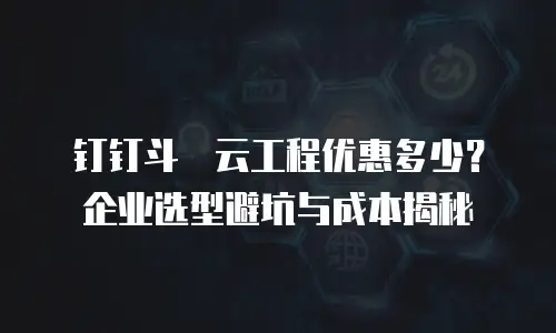 钉钉斗栱云工程优惠多少？企业选型避坑与成本揭秘