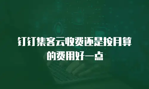 钉钉集客云收费还是按月算的费用好一点