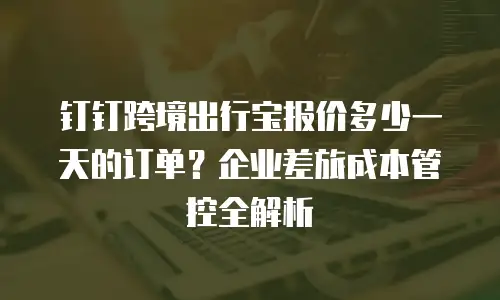 钉钉跨境出行宝报价多少一天的订单？企业差旅成本管控全解析