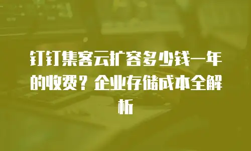 钉钉集客云扩容多少钱一年的收费？企业存储成本全解析