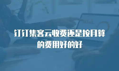 钉钉集客云收费还是按月算的费用好的好
