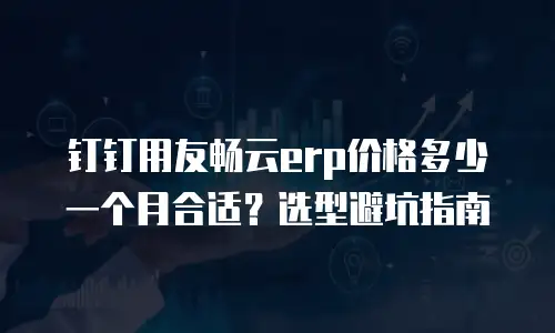 钉钉用友畅云erp价格多少一个月合适？选型避坑指南