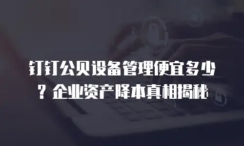 钉钉公贝设备管理便宜多少？企业资产降本真相揭秘