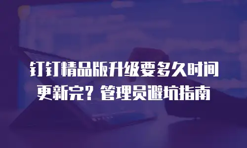 钉钉精品版升级要多久时间更新完？管理员避坑指南