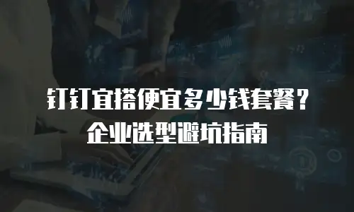 钉钉宜搭便宜多少钱套餐？企业选型避坑指南