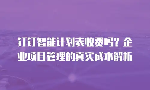 钉钉智能计划表收费吗？企业项目管理的真实成本解析