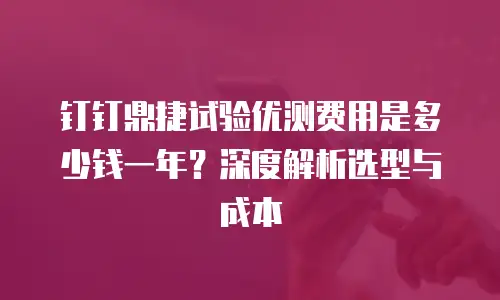 钉钉鼎捷试验优测费用是多少钱一年？深度解析选型与成本