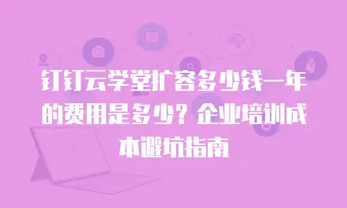 钉钉云学堂扩容多少钱一年的费用是多少？企业培训成本避坑指南