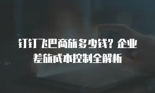 钉钉飞巴商旅多少钱？企业差旅成本控制全解析