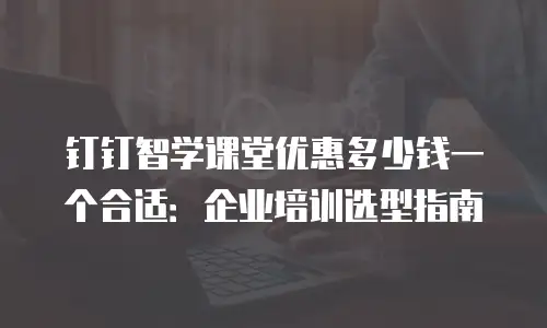 钉钉智学课堂优惠多少钱一个合适：企业培训选型指南