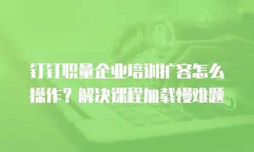钉钉职量企业培训扩容怎么操作？解决课程加载慢难题