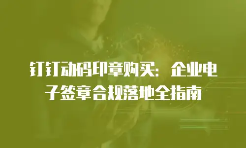 钉钉动码印章购买：企业电子签章合规落地全指南